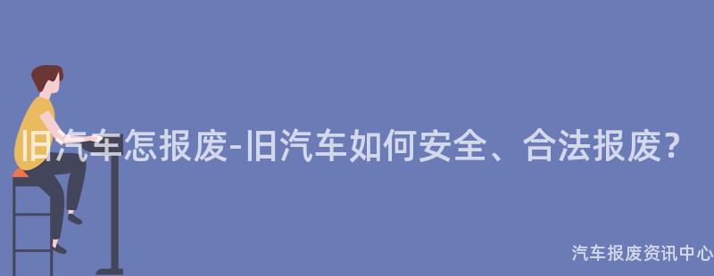 旧汽车怎报废-旧汽车如何安全、合法报废？