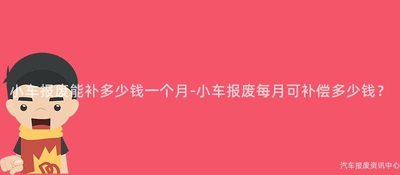 小车报废能补多少钱一个月-小车报废每月可补偿多少钱？