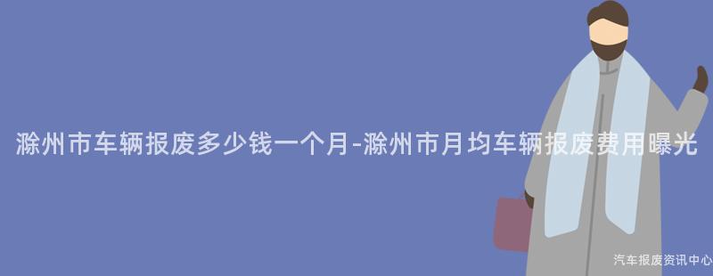 滁州市车辆报废多少钱一个月-滁州市月均车辆报废费用曝光