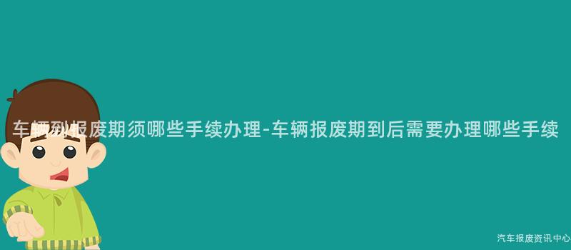 车辆到报废期须哪些手续办理-车辆报废期到后需要办理哪些手续
