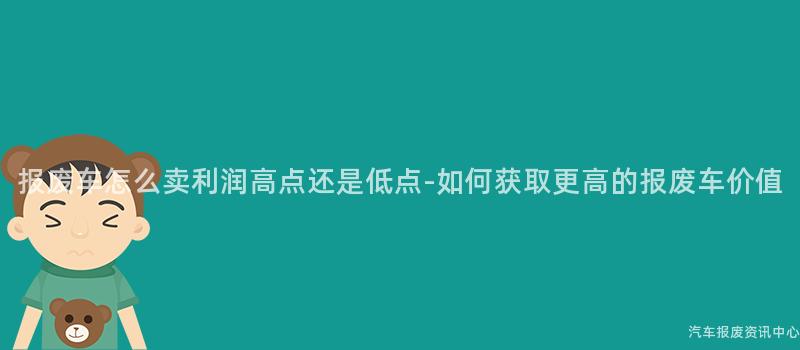 报废车怎么卖利润高点还是低点-如何获取更高的报废车价值