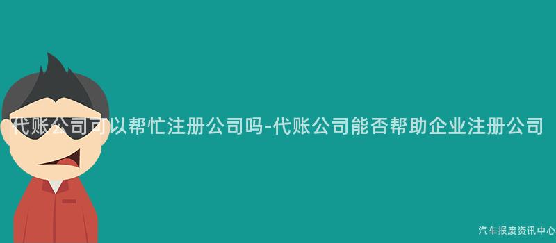 代账公司可以帮忙注册公司吗-代账公司能否帮助企业注册公司