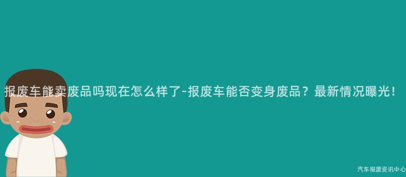 报废车能卖废品吗现在怎么样了-报废车能否变身废品？最新情况曝光！