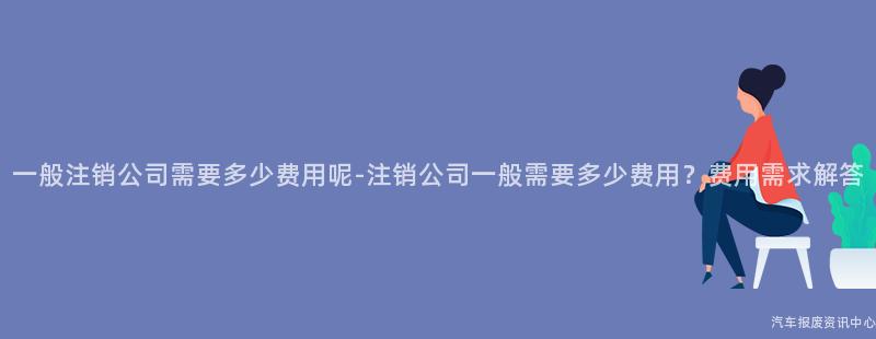 一般注销公司需要多少费用呢-注销公司一般需要多少费用？费用需求解答