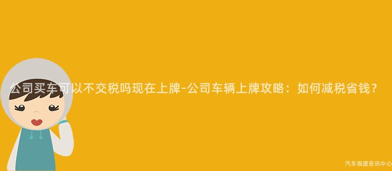 公司买车可以不交税吗现在上牌-公司车辆上牌攻略：如何减税省钱？
