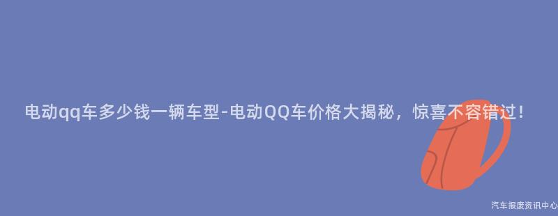 电动qq车多少钱一辆车型-电动QQ车价格大揭秘，惊喜不容错过！
