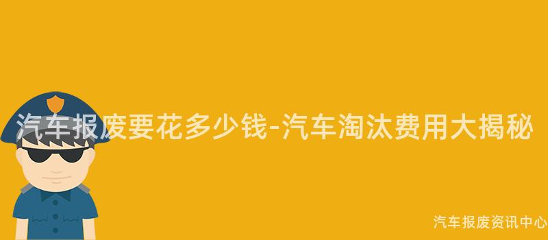 汽车报废要花多少钱-汽车淘汰费用大揭秘