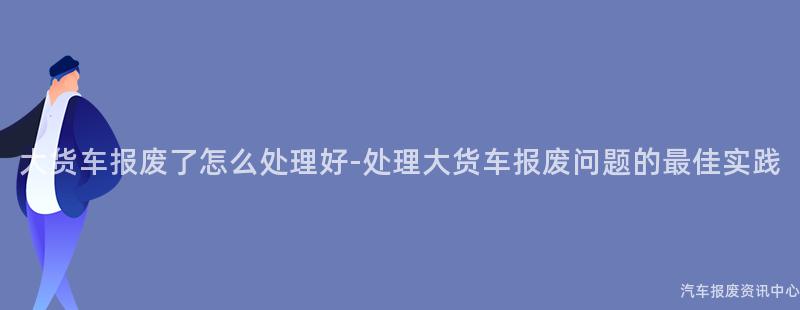 大货车报废了怎么处理好-处理大货车报废问题的最佳实践