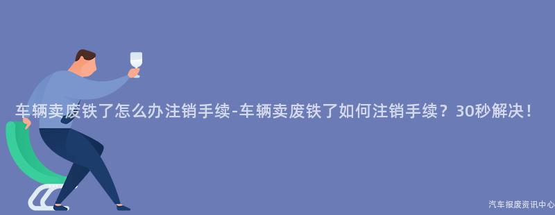 车辆卖废铁了怎么办注销手续-车辆卖废铁了如何注销手续？30秒解决！