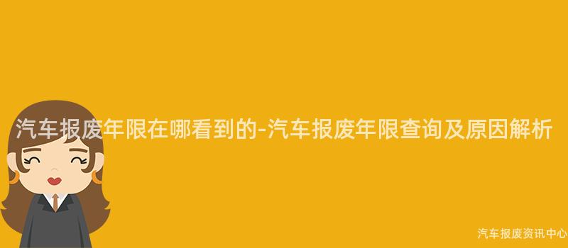 汽车报废年限在哪看到的-汽车报废年限查询及原因解析