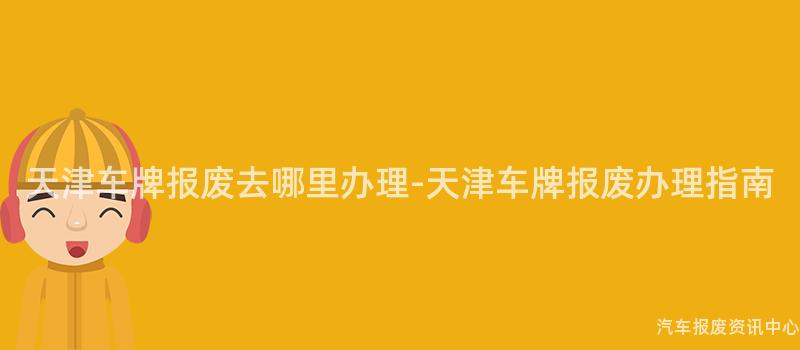 天津车牌报废去哪里办理-天津车牌报废办理指南
