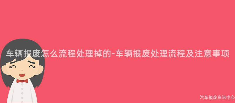 车辆报废怎么流程处理掉的-车辆报废处理流程及注意事项
