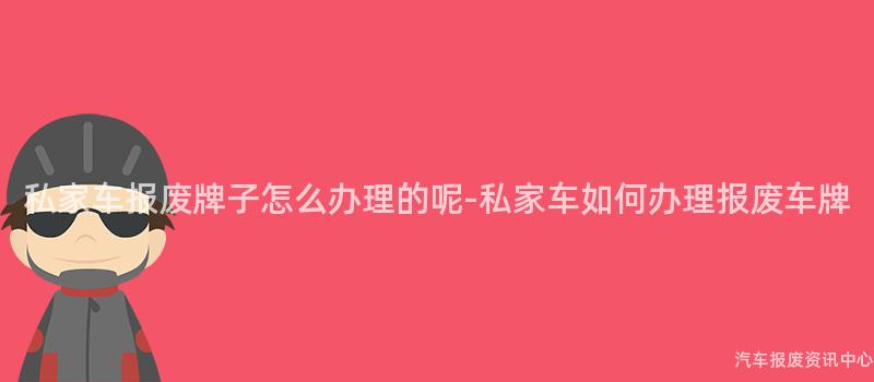 私家车报废牌子怎么办理的呢-私家车如何办理报废车牌