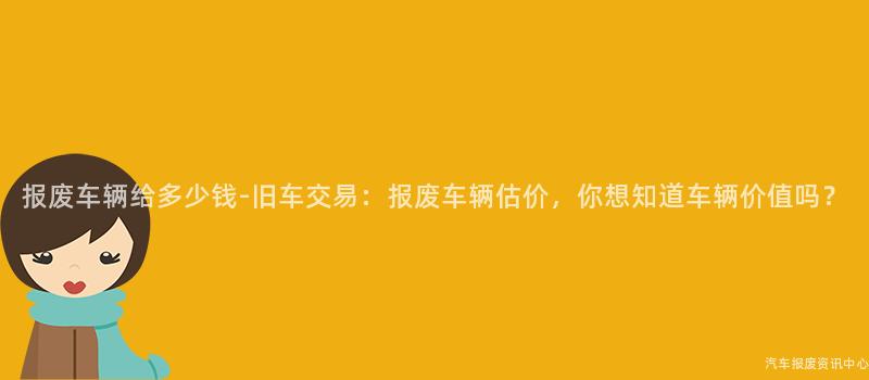 报废车辆给多少钱-旧车交易：报废车辆估价，你想知道车辆价值吗？