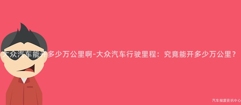 大众汽车能开多少万公里啊-大众汽车行驶里程：究竟能开多少万公里？
