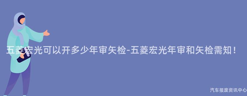 五菱宏光可以开多少年审矢检-五菱宏光年审和矢检需知！