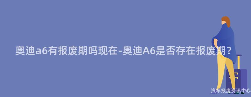 奥迪a6有报废期吗现在-奥迪A6是否存在报废期？