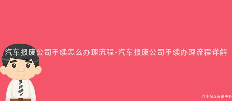 汽车报废公司手续怎么办理流程-汽车报废公司手续办理流程详解