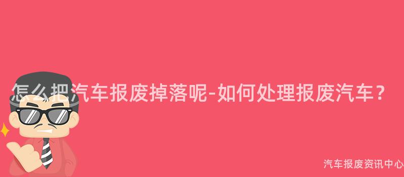 怎么把汽车报废掉落呢-如何处理报废汽车？