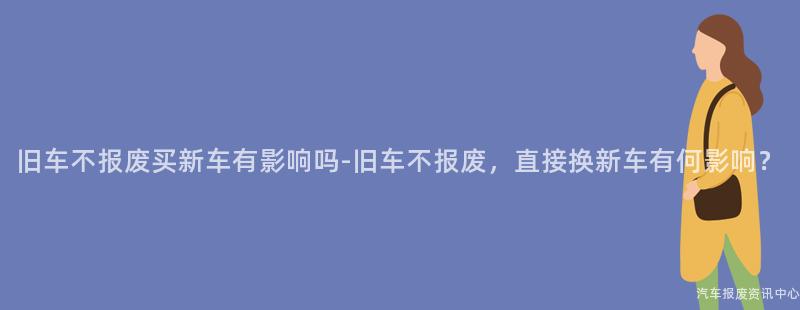 旧车不报废买新车有影响吗-旧车不报废，直接换新车有何影响？