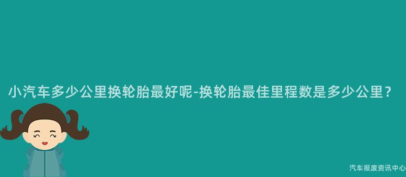 小汽车多少公里换轮胎最好呢-换轮胎最佳里程数是多少公里？