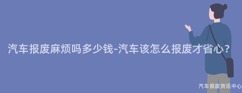 汽车报废麻烦吗多少钱-汽车该怎么报废才省心？