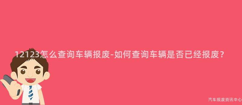 12123怎么查询车辆报废-如何查询车辆是否已经报废？