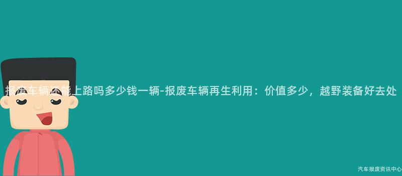 报废车辆还能上路吗多少钱一辆-报废车辆再生利用：价值多少，越野装备好去处