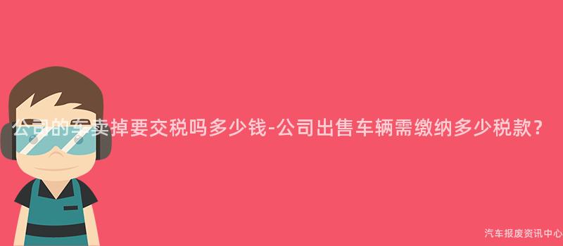 公司的车卖掉要交税吗多少钱-公司出售车辆需缴纳多少税款？
