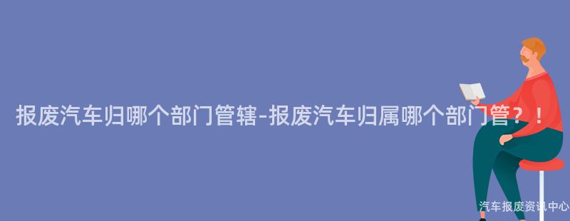报废汽车归哪个部门管辖-报废汽车归属哪个部门管？！