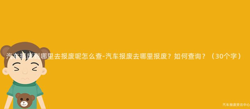 汽车报废到哪里去报废呢怎么查-汽车报废去哪里报废？如何查询？（30个字）