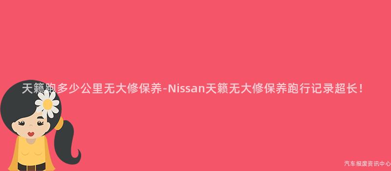 天籁跑多少公里无大修保养-Nissan天籁无大修保养跑行记录超长！