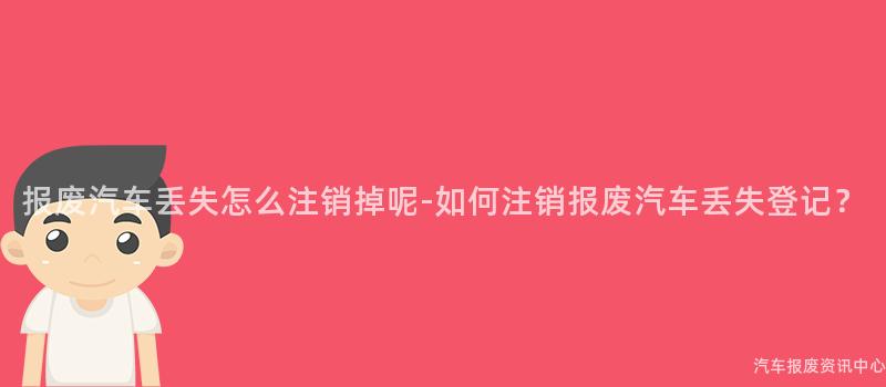 报废汽车丢失怎么注销掉呢-如何注销报废汽车丢失登记？