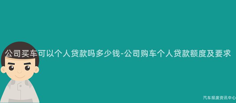 公司买车可以个人贷款吗多少钱-公司购车个人贷款额度及要求