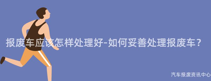 报废车应该怎样处理好-如何妥善处理报废车？