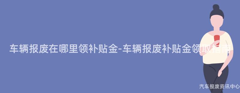 车辆报废在哪里领补贴金-车辆报废补贴金领取指南