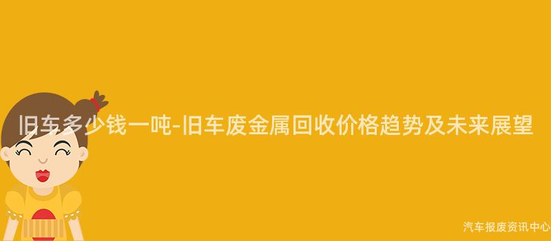 旧车多少钱一吨-旧车废金属回收价格趋势及未来展望