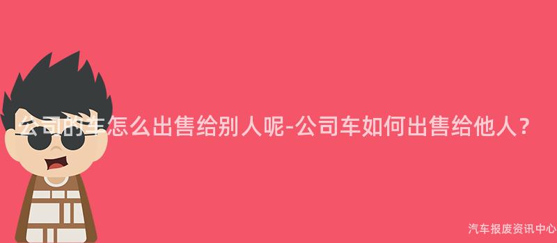 公司的车怎么出售给别人呢-公司车如何出售给他人？