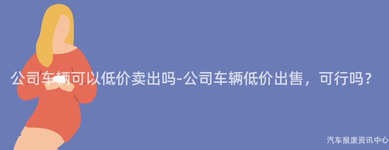 公司车辆可以低价卖出吗-公司车辆低价出售，可行吗？