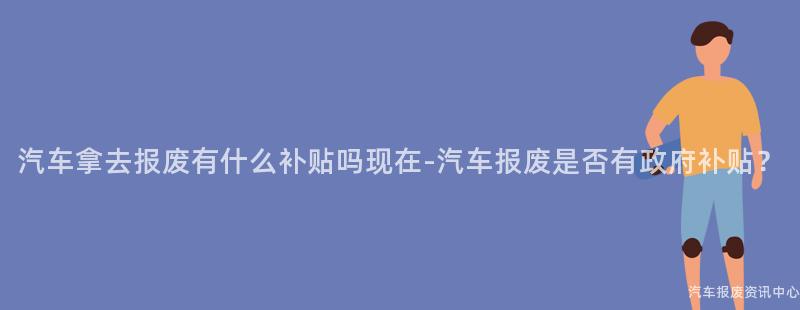 汽车拿去报废有什么补贴吗现在-汽车报废是否有政府补贴？