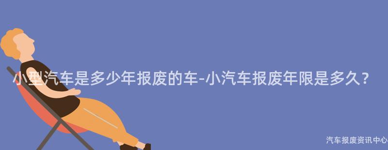 小型汽车是多少年报废的车-小汽车报废年限是多久？