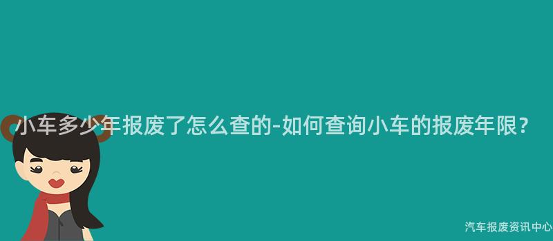 小车多少年报废了怎么查的-如何查询小车的报废年限？