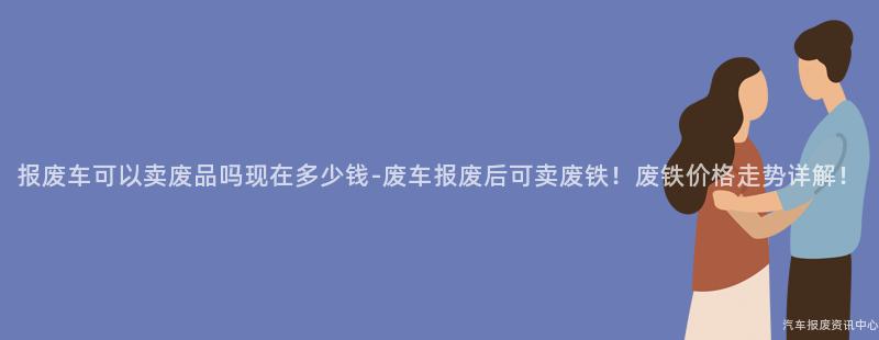 报废车可以卖废品吗现在多少钱-废车报废后可卖废铁！废铁价格走势详解！