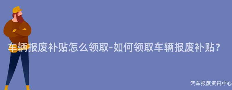 车辆报废补贴怎么领取-如何领取车辆报废补贴？