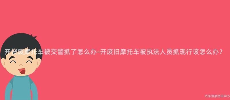 开报废摩托车被交警抓了怎么办-开废旧摩托车被执法人员抓现行该怎么办？