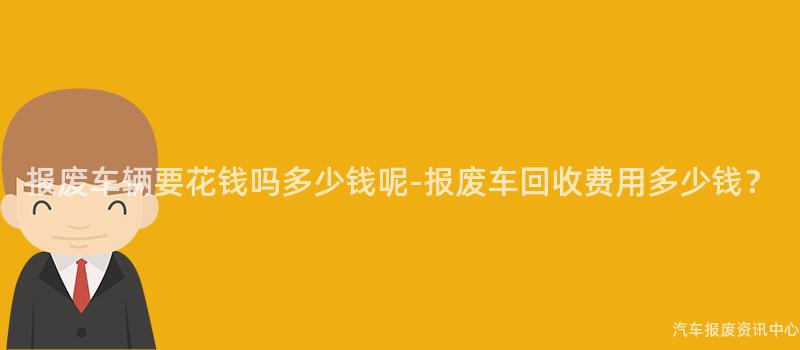 报废车辆要花钱吗多少钱呢-报废车回收费用多少钱？