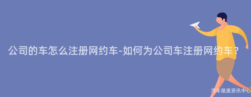 公司的车怎么注册网约车-如何为公司车注册网约车？