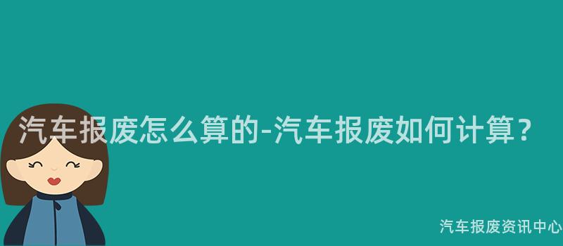 汽车报废怎么算的-汽车报废如何计算？