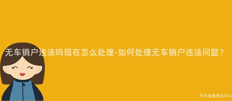 无车销户违法吗现在怎么处理-如何处理无车销户违法问题？