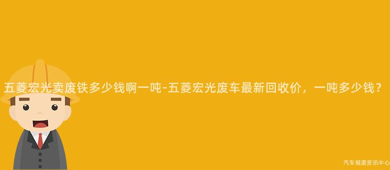 五菱宏光卖废铁多少钱啊一吨-五菱宏光废车最新回收价，一吨多少钱？